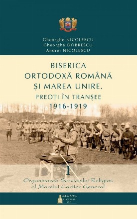 Biserica Ortodoxa Romana si Marea Unire - Preoti in transee: 1916-1919 - Vol. 1: Organizarea serviciului religios al Marelui Cartier General