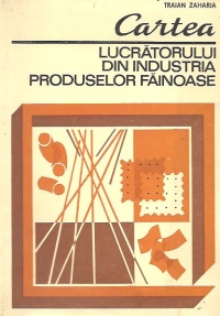 Cartea lucratorului din industria produselor fainoase - tehnologie si retete pentru produse de panificatie, patiserie, placintarie si zaharoase, biscuiti, napolitane si paste fainoase