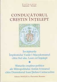 Conducatorul crestin intelept. Invataturile Imparatului Vasile I Macedoneanul catre fiul sau, Leon cel Intelept; Sfaturile crestino-politice ale Mitropolitului Antim Ivireanul catre Domnitorul Ioan Stefan-Cantacuzino