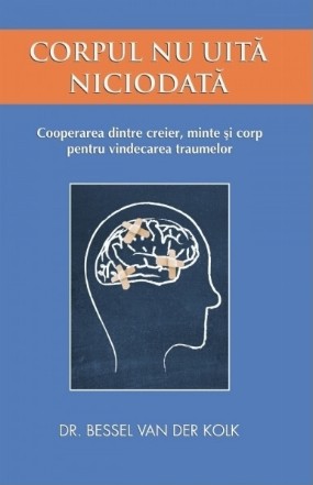 Corpul nu uita niciodata. Cooperarea dintre creier, minte si corp pentru vindecarea traumelor