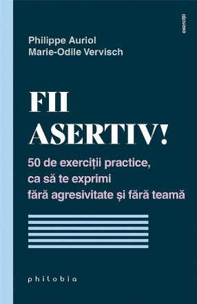 Fii asertiv! : 50 de exerciţii practice, ca să te exprimi fără agresivitate şi fără teamă