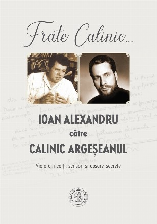 Frate Calinic... Ioan Alexandru catre Calinic Argeseanul. Viata din carti, scrisori si dosare secrete (editie cartonata)