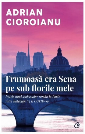 Frumoasă era Sena pe sub florile mele - Note ale unui ambasador român la Paris - între Bataclan'15 şi Covid'19