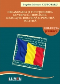 Organizarea si functionarea Guvernului Romaniei. Legislatie, doctrina si practica politica