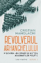 Revolverul Arhanghelului : Mişcarea legionară şi mistica asasinatului politic