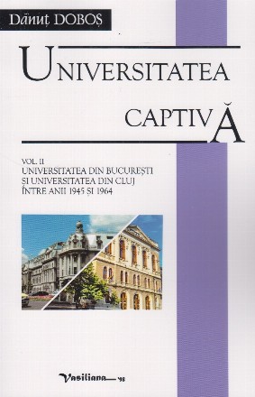 Universitatea captiva. Volumul II : Universitatea din Bucuresti si Universitatea din Cluj intre anii 1945 si 1964